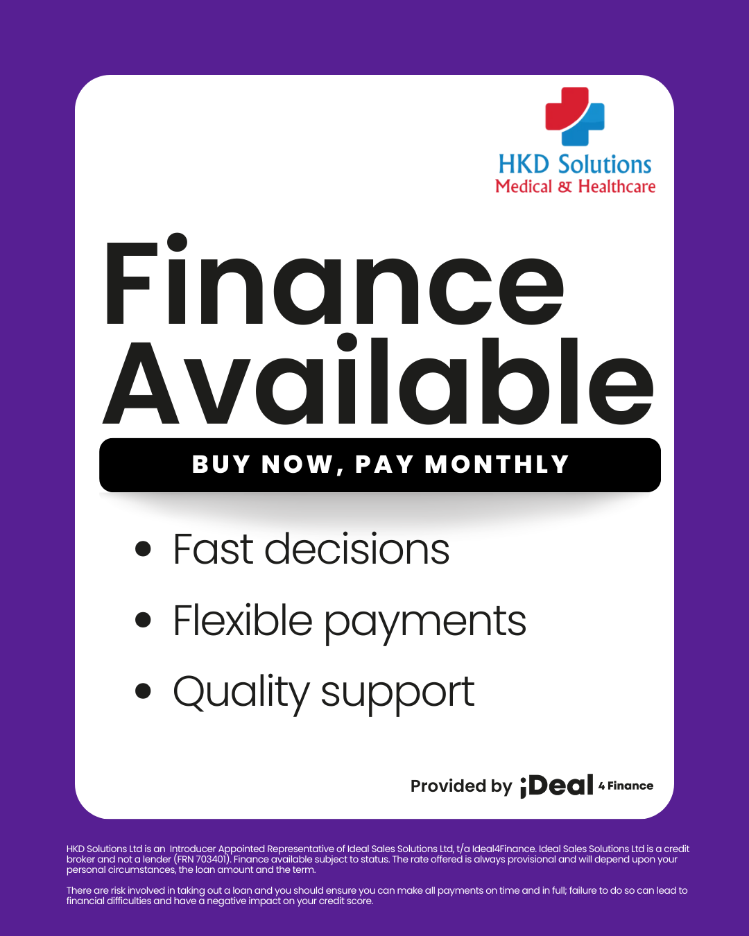 Finance Available. Buy now, pay monthly. Fast decisions. Flexible payments. Quality support. Provided by iDeal Finance. HKD Solutions Ltd is an Introducer Appointed Representative of Ideal Sales Solutions Ltd, t/a Ideal4Finance. Ideal Sales Solutions Ltd is a credit broker and not a lender (FRN 703401). Finance available subject to status. The rate offered is always provisional and will depend upon your personal circumstances, the loan amount and the term.